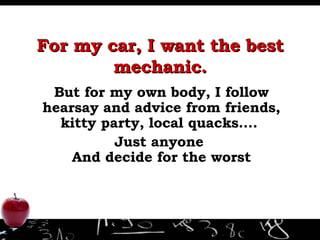 For my car, I want the best mechanic. But for my own body, I follow hearsay and advice from friends, kitty party, local quacks….  Just anyone  And decide for the worst 