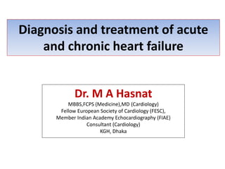 Diagnosis and treatment of acute
and chronic heart failure
Dr. M A Hasnat
MBBS,FCPS (Medicine),MD (Cardiology)
Fellow European Society of Cardiology (FESC),
Member Indian Academy Echocardiography (FIAE)
Consultant (Cardiology)
KGH, Dhaka
 