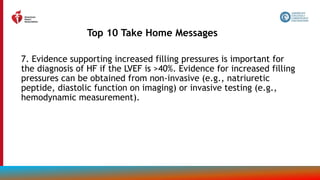 7. Evidence supporting increased filling pressures is important for
the diagnosis of HF if the LVEF is >40%. Evidence for increased filling
pressures can be obtained from non-invasive (e.g., natriuretic
peptide, diastolic function on imaging) or invasive testing (e.g.,
hemodynamic measurement).
Top 10 Take Home Messages
11
 