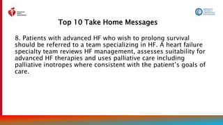 Top 10 Take Home Messages
12
8. Patients with advanced HF who wish to prolong survival
should be referred to a team specializing in HF. A heart failure
specialty team reviews HF management, assesses suitability for
advanced HF therapies and uses palliative care including
palliative inotropes where consistent with the patient’s goals of
care.
 
