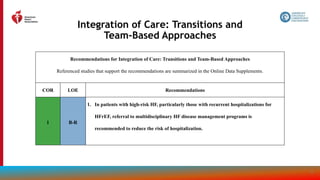 154
Integration of Care: Transitions and
Team-Based Approaches
Recommendations for Integration of Care: Transitions and Team-Based Approaches
Referenced studies that support the recommendations are summarized in the Online Data Supplements.
COR LOE Recommendations
1 B-R
1. In patients with high-risk HF, particularly those with recurrent hospitalizations for
HFrEF, referral to multidisciplinary HF disease management programs is
recommended to reduce the risk of hospitalization.
 
