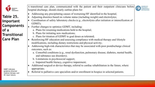 156
Table 25.
Important
Components
of a
Transitional
Care Plan
A transitional care plan, communicated with the patient and their outpatient clinicians before
hospital discharge, should clearly outline plans for:
 Addressing any precipitating causes of worsening HF identified in the hospital;
 Adjusting diuretics based on volume status (including weight) and electrolytes;
 Coordination of safety laboratory checks (e.g., electrolytes after initiation or intensification of
GDMT);
 Further changes to optimize GDMT, including:
a. Plans for resuming medications held in the hospital;
b. Plans for initiating new medications;
c. Plans for titration of GDMT to goal doses as tolerated;
 Reinforcing HF education and assessing compliance with medical therapy and lifestyle
modifications, including dietary restrictions and physical activity;
 Addressing high-risk characteristics that may be associated with poor postdischarge clinical
outcomes, such as:
a. Comorbid conditions (e.g., renal dysfunction, pulmonary disease, diabetes, mental health,
and substance use disorders);
b. Limitations in psychosocial support;
c. Impaired health literacy, cognitive impairment;
 Additional surgical or device therapy, referral to cardiac rehabilitation in the future, where
appropriate;
 Referral to palliative care specialists and/or enrollment in hospice in selected patients.
GDMT indicates
guideline-directed
medical therapy; and
HF, heart failure.
 