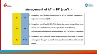 165
Management of AF in HF (con’t.)
2a B-R
3. For patients with HF and symptoms caused by AF, AF ablation is reasonable to
improve symptoms and QOL.
2a B-R
4. For patients with AF and LVEF ≤50%, if a rhythm control strategy fails or is not
desired, and ventricular rates remain rapid despite medical therapy,
atrioventricular nodal ablation with implantation of a CRT device is reasonable .
2a B-NR
5. For patients with chronic HF and permanent/persistent/paroxysmal AF, chronic
anticoagulant therapy is reasonable for men and women without additional risk
factors.
 