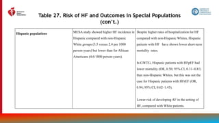 171
Table 27. Risk of HF and Outcomes in Special Populations
(con’t.)
Hispanic populations MESA study showed higher HF incidence in
Hispanic compared with non-Hispanic
White groups (3.5 versus 2.4 per 1000
person-years) but lower than for African
Americans (4.6/1000 person-years).
Despite higher rates of hospitalization for HF
compared with non-Hispanic Whites, Hispanic
patients with HF have shown lower short-term
mortality rates.
In GWTG, Hispanic patients with HFpEF had
lower mortality (OR, 0.50; 95% CI, 0.31–0.81)
than non-Hispanic Whites, but this was not the
case for Hispanic patients with HFrEF (OR,
0.94; 95% CI, 0.62–1.43).
Lower risk of developing AF in the setting of
HF, compared with White patients.
 