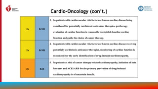 174
Cardio-Oncology (con’t.)
2a B-NR
3. In patients with cardiovascular risk factors or known cardiac disease being
considered for potentially cardiotoxic anticancer therapies, pretherapy
evaluation of cardiac function is reasonable to establish baseline cardiac
function and guide the choice of cancer therapy.
2a B-NR
4. In patients with cardiovascular risk factors or known cardiac disease receiving
potentially cardiotoxic anticancer therapies, monitoring of cardiac function is
reasonable for the early identification of drug-induced cardiomyopathy.
2b B-R
5. In patients at risk of cancer therapy–related cardiomyopathy, initiation of beta
blockers and ACEi/ARB for the primary prevention of drug-induced
cardiomyopathy is of uncertain benefit.
 