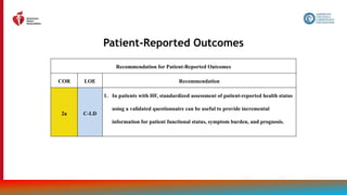 196
Patient-Reported Outcomes
Recommendation for Patient-Reported Outcomes
COR LOE Recommendation
2a C-LD
1. In patients with HF, standardized assessment of patient-reported health status
using a validated questionnaire can be useful to provide incremental
information for patient functional status, symptom burden, and prognosis.
 