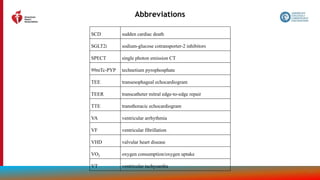 211
Abbreviations
SCD sudden cardiac death
SGLT2i sodium-glucose cotransporter-2 inhibitors
SPECT single photon emission CT
99mTc-PYP technetium pyrophosphate
TEE transesophageal echocardiogram
TEER transcatheter mitral edge-to-edge repair
TTE transthoracic echocardiogram
VA ventricular arrhythmia
VF ventricular fibrillation
VHD valvular heart disease
VO2 oxygen consumption/oxygen uptake
VT ventricular tachycardia
 