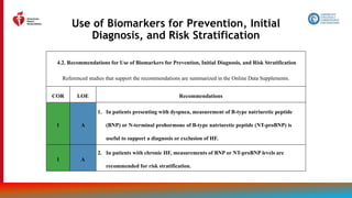 30
Use of Biomarkers for Prevention, Initial
Diagnosis, and Risk Stratification
4.2. Recommendations for Use of Biomarkers for Prevention, Initial Diagnosis, and Risk Stratification
Referenced studies that support the recommendations are summarized in the Online Data Supplements.
COR LOE Recommendations
1 A
1. In patients presenting with dyspnea, measurement of B-type natriuretic peptide
(BNP) or N-terminal prohormone of B-type natriuretic peptide (NT-proBNP) is
useful to support a diagnosis or exclusion of HF.
1 A
2. In patients with chronic HF, measurements of BNP or NT-proBNP levels are
recommended for risk stratification.
 