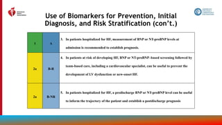 31
Use of Biomarkers for Prevention, Initial
Diagnosis, and Risk Stratification (con’t.)
1 A
3. In patients hospitalized for HF, measurement of BNP or NT-proBNP levels at
admission is recommended to establish prognosis.
2a B-R
4. In patients at risk of developing HF, BNP or NT-proBNP–based screening followed by
team-based care, including a cardiovascular specialist, can be useful to prevent the
development of LV dysfunction or new-onset HF.
2a B-NR
5. In patients hospitalized for HF, a predischarge BNP or NT-proBNP level can be useful
to inform the trajectory of the patient and establish a postdischarge prognosis
 