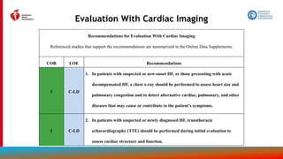 37
Evaluation With Cardiac Imaging
Recommendations for Evaluation With Cardiac Imaging
Referenced studies that support the recommendations are summarized in the Online Data Supplements.
COR LOE Recommendations
1 C-LD
1. In patients with suspected or new-onset HF, or those presenting with acute
decompensated HF, a chest x-ray should be performed to assess heart size and
pulmonary congestion and to detect alternative cardiac, pulmonary, and other
diseases that may cause or contribute to the patient’s symptoms.
1 C-LD
2. In patients with suspected or newly diagnosed HF, transthoracic
echocardiography (TTE) should be performed during initial evaluation to
assess cardiac structure and function.
 