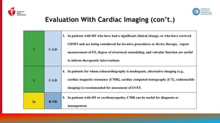 38
Evaluation With Cardiac Imaging (con’t.)
1 C-LD
3. In patients with HF who have had a significant clinical change, or who have received
GDMT and are being considered for invasive procedures or device therapy, repeat
measurement of EF, degree of structural remodeling, and valvular function are useful
to inform therapeutic interventions.
1 C-LD
4. In patients for whom echocardiography is inadequate, alternative imaging (e.g.,
cardiac magnetic resonance [CMR], cardiac computed tomography [CT], radionuclide
imaging) is recommended for assessment of LVEF.
2a B-NR
5. In patients with HF or cardiomyopathy, CMR can be useful for diagnosis or
management.
 