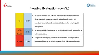 41
Invasive Evaluation (con’t.)
2a C-EO
2. In selected patients with HF with persistent or worsening symptoms,
signs, diagnostic parameters, and in whom hemodynamics are
uncertain, invasive hemodynamic monitoring can be useful to guide
management.
3: No
Benefit
B-R
3. In patients with HF, routine use of invasive hemodynamic monitoring is
not recommended.
3: Harm C-LD
4. For patients undergoing routine evaluation of HF, endomyocardial
biopsy should not be performed because of the risk of complications.
 