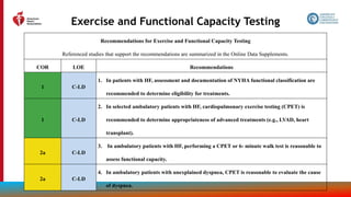 43
Exercise and Functional Capacity Testing
Recommendations for Exercise and Functional Capacity Testing
Referenced studies that support the recommendations are summarized in the Online Data Supplements.
COR LOE Recommendations
1 C-LD
1. In patients with HF, assessment and documentation of NYHA functional classification are
recommended to determine eligibility for treatments.
1 C-LD
2. In selected ambulatory patients with HF, cardiopulmonary exercise testing (CPET) is
recommended to determine appropriateness of advanced treatments (e.g., LVAD, heart
transplant).
2a C-LD
3. In ambulatory patients with HF, performing a CPET or 6- minute walk test is reasonable to
assess functional capacity.
2a C-LD
4. In ambulatory patients with unexplained dyspnea, CPET is reasonable to evaluate the cause
of dyspnea.
 