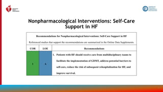 58
Nonpharmacological Interventions: Self-Care
Support in HF
Recommendations for Nonpharmacological Interventions: Self-Care Support in HF
Referenced studies that support the recommendations are summarized in the Online Data Supplements.
COR LOE Recommendations
1 A
1. Patients with HF should receive care from multidisciplinary teams to
facilitate the implementation of GDMT, address potential barriers to
self-care, reduce the risk of subsequent rehospitalization for HF, and
improve survival.
 
