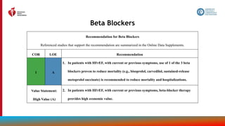 74
Beta Blockers
Recommendation for Beta Blockers
Referenced studies that support the recommendation are summarized in the Online Data Supplements.
COR LOE Recommendation
1 A
1. In patients with HFrEF, with current or previous symptoms, use of 1 of the 3 beta
blockers proven to reduce mortality (e.g., bisoprolol, carvedilol, sustained-release
metoprolol succinate) is recommended to reduce mortality and hospitalizations.
Value Statement:
High Value (A)
2. In patients with HFrEF, with current or previous symptoms, beta-blocker therapy
provides high economic value.
 