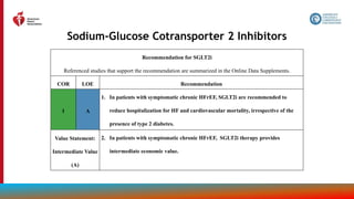 76
Sodium-Glucose Cotransporter 2 Inhibitors
Recommendation for SGLT2i
Referenced studies that support the recommendation are summarized in the Online Data Supplements.
COR LOE Recommendation
1 A
1. In patients with symptomatic chronic HFrEF, SGLT2i are recommended to
reduce hospitalization for HF and cardiovascular mortality, irrespective of the
presence of type 2 diabetes.
Value Statement:
Intermediate Value
(A)
2. In patients with symptomatic chronic HFrEF, SGLT2i therapy provides
intermediate economic value.
 