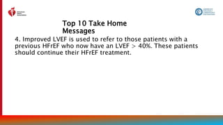 Top 10 Take Home
Messages
8
4. Improved LVEF is used to refer to those patients with a
previous HFrEF who now have an LVEF > 40%. These patients
should continue their HFrEF treatment.
 