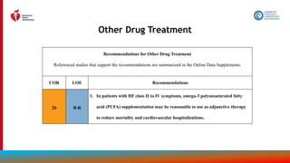 80
Other Drug Treatment
Recommendations for Other Drug Treatment
Referenced studies that support the recommendations are summarized in the Online Data Supplements.
COR LOE Recommendations
2b B-R
1. In patients with HF class II to IV symptoms, omega-3 polyunsaturated fatty
acid (PUFA) supplementation may be reasonable to use as adjunctive therapy
to reduce mortality and cardiovascular hospitalizations.
 