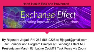 Heart Health Risk and Prevention
By Rajendra Jagad Ph: 252-565-9225 e: Rjagad@gmail.com
Tilte: Founder and Program Director at Exchange Effect NC
Presentation March 8th Latino Covid19 Task Force via Zoom
 