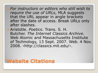 For instructors or editors who still wish to
require the use of URLs, MLA suggests
that the URL appear in angle brackets
after the date of access. Break URLs only
after slashes.
 Aristotle. Poetics. Trans. S. H.
Butcher. The Internet Classics Archive.
Web Atomic and Massachusetts Institute
of Technology, 13 Sept. 2007. Web. 4 Nov.
2008. ‹http://classics.mit.edu/›.


Website Citations

 