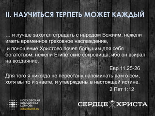 II. НАУЧИТЬСЯ ТЕРПЕТЬ МОЖЕТ КАЖДЫЙ
… и лучше захотел страдать с народом Божиим, нежели
иметь временное греховное наслаждение,
и поношение Христово почел большим для себя
богатством, нежели Египетские сокровища; ибо он взирал
на воздаяние.
Евр 11.25-26
Для того я никогда не перестану напоминать вам о сем,
хотя вы то и знаете, и утверждены в настоящей истине.
2 Пет 1:12
 
