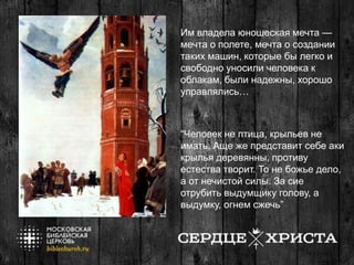 Им владела юношеская мечта —
мечта о полете, мечта о создании
таких машин, которые бы легко и
свободно уносили человека к
облакам, были надежны, хорошо
управлялись…
“Человек не птица, крыльев не
имать. Аще же представит себе аки
крылья деревянны, противу
естества творит. То не божье дело,
а от нечистой силы. За сие
отрубить выдумщику голову, а
выдумку, огнем сжечь”
 