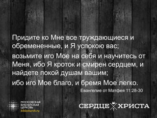 Придите ко Мне все труждающиеся и
обремененные, и Я успокою вас;
возьмите иго Мое на себя и научитесь от
Меня, ибо Я кроток и смирен сердцем, и
найдете покой душам вашим;
ибо иго Мое благо, и бремя Мое легко.
Евангелие от Матфея 11:28-30
 