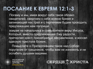 ПОСЛАНИЕ К ЕВРЕЯМ 12:1-3
Посему и мы, имея вокруг себя такое облако
свидетелей, свергнем с себя всякое бремя и
запинающий нас грех и с терпением будем проходить
предлежащее нам поприще,
взирая на начальника и совершителя веры Иисуса,
Который, вместо предлежавшей Ему радости,
претерпел крест, пренебрегши посрамление, и воссел
одесную престола Божия.
Помыслите о Претерпевшем такое над Собою
поругание от грешников, чтобы вам не изнемочь и не
ослабеть душами вашими.
 