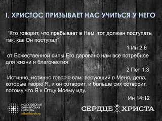 I. ХРИСТОС ПРИЗЫВАЕТ НАС УЧИТЬСЯ У НЕГО
“Кто говорит, что пребывает в Нем, тот должен поступать
так, как Он поступал”
1 Ин 2:6
от Божественной силы Его даровано нам все потребное
для жизни и благочестия
2 Пет 1:3
Истинно, истинно говорю вам: верующий в Меня, дела,
которые творю Я, и он сотворит, и больше сих сотворит,
потому что Я к Отцу Моему иду.
Ин 14:12
 