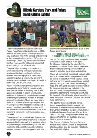 www.heartstreatham.co.uk10
The Friends of Hillside Gardens Park and
Palace Road Nature Garden formed in 2000,
and the voluntary efforts of many members
play a valuable role in the upkeep and planning
of the park and nature garden. We’re proud of
achieving a Green Flag award for each of the
last five years, and for obtaining substantial
grant funding to benefit each site.
The park offers a variety of activities and
amenities including tennis and 3G courts,
tennis and football coaching for children,
outdoor exercise equipment, picnic area,
a gardening club, a community allotment
scheme, an annual community picnic, and it is
home to a One o’Clock Club.
Palace Road Nature Gardens was once the
grounds of a large Victorian house which
was knocked down in the early 1980s. The
garden developed in a semi-wild fashion,
and in recent years the installation of a pond
and managed paths has made it is an ideal
resource for children. There are many secret
paths and bowers where they can play, and
in spring you will find tadpoles in the pond, in
autumn plenty of sweet blackberries, and in
the winter ducks visit the sheltered pond. Last
summer a community-led mural project was
installed.
Through the Co-operative Parks Programme,
we have been given the opportunity to take on
responsibility for our park and garden’s future,
as parks budgets are now being cut. We are
examining all possibilities, and developing
a viable business plan to support these vital
community assets for the benefit of us all and
future generations.
The Great Hillside
Gardens Sports Weekend!
16th & 17th May promises to be a wonderful
weekend of sport and fun in the park
for all ages. Inspired by the Lawn Tennis
Association’s ‘Great British Tennis Weekend’,
the Friends are running a weekend of fun
sporting activities for all ages and abilities.
There will be football, basketball, netball, table
tennis, rounders and running events as well
as tennis! Special fun events such as tennis
rally and serving speed competitions, football
penalty taking, toddler races, a three-legged
race, and a 60-yard dash and walking football
for the over 50’s also are included in the
fun, and many of the participants are busy
collecting sponsorship money to raise funds
for the work of the Friends, who are working to
raise the profile of Hillside Gardens Park in the
local community.
The goal for the weekend is to have a
broad range of activities to entertain all
members of the community and show off
the wonderful facilities the park offers. Come
to Hillside Gardens Park from 10am – 4pm
16th & 17th May. Programme of events and
sponsorship forms are available at www.
hillsidegardenspark.co.uk.
The Friends of Hillside Gardens Park and
Palace Road Nature Garden is a registered
charity and can also be found on Facebook.
Twitter @HillsideGdns.
HillsideGardensParkandPalace
RoadNatureGarden
 
