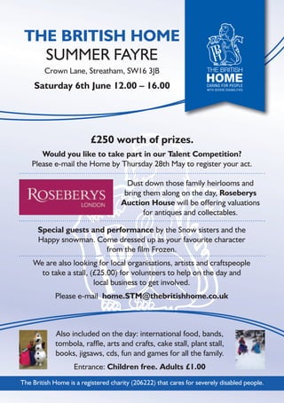 £250 worth of prizes.
Would you like to take part in our Talent Competition?
Please e-mail the Home by Thursday 28th May to register your act.
Dust down those family heirlooms and
bring them along on the day, Roseberys
Auction House will be offering valuations
for antiques and collectables.
Special guests and performance by the Snow sisters and the
Happy snowman. Come dressed up as your favourite character
from the ﬁlm Frozen.
We are also looking for local organisations, artists and craftspeople
to take a stall, (£25.00) for volunteers to help on the day and
local business to get involved.
Please e-mail home.STM@thebritishhome.co.uk
Also included on the day: international food, bands,
tombola, rafﬂe, arts and crafts, cake stall, plant stall,
books, jigsaws, cds, fun and games for all the family.
Entrance: Children free. Adults £1.00
THE BRITISH HOME
SUMMER FAYRE
Crown Lane, Streatham, SW16 3JB
Saturday 6th June 12.00 – 16.00
The British Home is a registered charity (206222) that cares for severely disabled people.
 