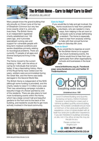 www.heartstreatham.co.uk 13
TheBritishHome–CaretoHelp?CaretoGive?
Joanna Blawat
Many people know the grand building that
sits proudly on Crown Lane at the top
of Streatham Common but very few
know exactly what it is, and who
lives there. The British Home
is an independent registered
charity established over 150
years ago, and it provides
specialised nursing care and
support for vulnerable people with
long term medical conditions and
severe disabilities primarily relating
to neurological problems. There are
currently 75 people of all ages and
diverse background living in the
Home.
The Home moved to the current
building in 1894, with the ethos of
caring for individuals that remains
today. It has a fascinating history. Many
of the Royal family have visited over the
years, soldiers were accommodated during
the Great War, and the Home was badly
damaged in the Second World War.
The British Home is independent of the NHS
(although some funding is provided), and the
charity needs to raise £1.5 million every year.
Their new advertising campaign includes a
beautiful image of a flower painted by one
of the residents. There are also plans to host
more fundraising events within the Home,
which has a large concert hall and beautiful
gardens to the front and to the back of the
building, and residents would like to get more
actively involved in the local community.
Care to Help?
If you would like to help and get involved, the
Home would love to hear from potential
volunteers, who are needed in many
ways, from helping in the art room or
computer suite to simply befriending
a resident. The Home is especially
keen to hear from anybody wishing
to help with their annual Summer
Fayre on Saturday 6th June.
Care to Give?
If you would like to organise an event
for the British Home or to support
any future fundraising events, the
Home would love to hear from you,
particularly from other organisations,
schools and businesses in the local
area.
www.britishhome.org.uk. Facebook
page www.facebook.com and twitter @
TheBritishHome
 