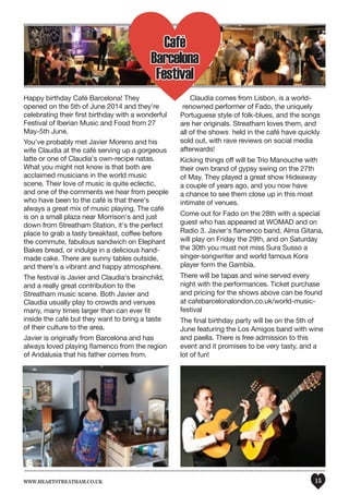 www.heartstreatham.co.uk 15
Happy birthday Café Barcelona! They
opened on the 5th of June 2014 and they're
celebrating their first birthday with a wonderful
Festival of Iberian Music and Food from 27
May-5th June.
You've probably met Javier Moreno and his
wife Claudia at the café serving up a gorgeous
latte or one of Claudia's own-recipe natas.
What you might not know is that both are
acclaimed musicians in the world music
scene. Their love of music is quite eclectic,
and one of the comments we hear from people
who have been to the café is that there's
always a great mix of music playing. The café
is on a small plaza near Morrison's and just
down from Streatham Station, it's the perfect
place to grab a tasty breakfast, coffee before
the commute, fabulous sandwich on Elephant
Bakes bread, or indulge in a delicious hand-
made cake. There are sunny tables outside,
and there's a vibrant and happy atmosphere.
The festival is Javier and Claudia's brainchild,
and a really great contribution to the
Streatham music scene. Both Javier and
Claudia usually play to crowds and venues
many, many times larger than can ever fit
inside the café but they want to bring a taste
of their culture to the area.
Javier is originally from Barcelona and has
always loved playing flamenco from the region
of Andalusia that his father comes from.
Claudia comes from Lisbon, is a world-
renowned performer of Fado, the uniquely
Portuguese style of folk-blues, and the songs
are her originals. Streatham loves them, and
all of the shows held in the café have quickly
sold out, with rave reviews on social media
afterwards!
Kicking things off will be Trio Manouche with
their own brand of gypsy swing on the 27th
of May. They played a great show Hideaway
a couple of years ago, and you now have
a chance to see them close up in this most
intimate of venues.
Come out for Fado on the 28th with a special
guest who has appeared at WOMAD and on
Radio 3. Javier's flamenco band, Alma Gitana,
will play on Friday the 29th, and on Saturday
the 30th you must not miss Sura Susso a
singer-songwriter and world famous Kora
player form the Gambia.
There will be tapas and wine served every
night with the performances. Ticket purchase
and pricing for the shows above can be found
at cafebarcelonalondon.co.uk/world-music-
festival
The final birthday party will be on the 5th of
June featuring the Los Amigos band with wine
and paella. There is free admission to this
event and it promises to be very tasty, and a
lot of fun!
Café
Barcelona
Festival
 