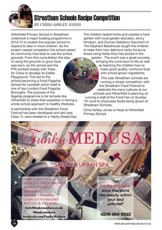 www.heartstreatham.co.uk18
StreathamSchoolsRecipeCompetition
by ChrIS aShley JoneS
Hitherfield Primary School in Streatham
undertook a major building programme in
2012/13 to enable this popular school to
expand to take in more children. As the
project neared completion the school asked
its community how best to use the school
grounds. From this consultation the idea
of using the grounds to grow food
was born, so the school and the
PTA worked closely with Trees
for Cities to develop its Edible
Playground. This led to the
school becoming a Food Flagship
School for Lambeth which itself is
one of two London Food Flagship
Boroughs. The purpose of the
flagship programme is for schools like
Hitherfield to share their expertise in having a
whole school approach to healthy lifestyles.
A partnership with the Streatham Food
Festival has been developed and last year,
Class 1L were treated to a ‘Herby Bread Day’.
The children tasted herbs and created a herb
garden with local garden educator, Jenny
Hindson, and Duncan Salisbury-Gaumont of
The Elephant Bakehouse taught the children
to bake their own delicious herby focaccia
bread using herbs they had picked in the
garden. The event was a great success,
bringing the curriculum to life as well
as teaching the children how to
make good quality, nutritious food
with school grown ingredients.
This year Streatham schools are
running a recipe competition with
the Streatham Food Festival to
celebrate the many cultures at our
schools and Hitherfield is planning on
running a stall at the Food Fair on Sunday
7th June to showcase foods being grown at
Streatham Schools.
Chris Ashley-Jones is Head at Hitherfield
Primary School.
 