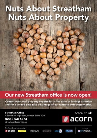 Nuts About Streatham
Nuts About Property
Streatham Office
4 Streatham High Road, London SW16 1DB
020 8768 6373
streatham@acorn.ltd.uk
Contact your local property experts for a free sales or lettings valuation
and for a limited time take advantage of our fantastic introductory offer.
The Acorn Group, incorporating:
acorn.ltd.uk
A member of
Our new Streatham office is now open!
 