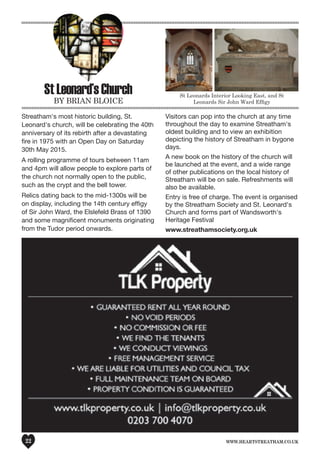 www.heartstreatham.co.uk22
StLeonard’sChurch
by brIan bloICe
Streatham's most historic building, St.
Leonard's church, will be celebrating the 40th
anniversary of its rebirth after a devastating
fire in 1975 with an Open Day on Saturday
30th May 2015.
A rolling programme of tours between 11am
and 4pm will allow people to explore parts of
the church not normally open to the public,
such as the crypt and the bell tower.
Relics dating back to the mid-1300s will be
on display, including the 14th century effigy
of Sir John Ward, the Elslefeld Brass of 1390
and some magnificent monuments originating
from the Tudor period onwards.
Visitors can pop into the church at any time
throughout the day to examine Streatham's
oldest building and to view an exhibition
depicting the history of Streatham in bygone
days.
A new book on the history of the church will
be launched at the event, and a wide range
of other publications on the local history of
Streatham will be on sale. Refreshments will
also be available.
Entry is free of charge. The event is organised
by the Streatham Society and St. Leonard's
Church and forms part of Wandsworth's
Heritage Festival
www.streathamsociety.org.uk
St leonards Interior looking east, and St
Leonards Sir John Ward Efﬁgy
 