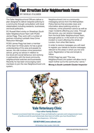 www.heartstreatham.co.uk26
YourStreathamSaferNeighbourhoodsTeams
by Morag Palmer
The Safer Neighbourhood Officers deliver a
plan designed to deliver bespoke policing to
a community through consultation with local
stakeholders including residents, businesses,
and local politicians.
PC Russell Ward works on Streatham South
Safer Neighbourhood Team with PCSO
James Pegg. They work with a number of
partners including Lambeth Area Crime
Reduction Manager.
PCSO James Pegg has been a member
of the team for three years; he has a good
understanding of the area and people he
serves. His role involves crime prevention
advice, giving out advice in relation to
low-level anti-social behaviour and working
in partnership with the local community,
neighbourhood watches and businesses.
Recently he has been encouraging ward
members to join the new Neighbourhood Link
system.
Neighbourhood Link is a community
messaging service from the Metropolitan
Police Service that provides news and
information about policing activity or
initiatives, crime prevention advice as well as
major incidents affecting your area. Through
this service, you can receive messages
from the local Safer Neighbourhood Team,
borough police or, in the event of a major
incident or event affecting the whole of
London, from other Met teams.
In order to receive messages you will need
to register your details to receive messages
relevant to the areas in which you live and
work. Registration is free and simple to
follow.
PCSO Pegg has said “The new
Neighbourhood Link system will allow me to
reach further out to the community I serve.”
Morag is South Lambeth Cluster Inspector
 