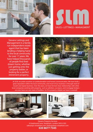 Stevens Lettings and Management
Greyhound Lane, Streatham Lewin Road, Streatham
Stevens Property Services
6 Greyhound Lane, Streatham, London SW16 5SD
sales@sps-streatham.com | lettings@sps-streatham.com
020 8677 7345
Stevens Lettings and Management is proud to present this stunning top floor
flat located two minutes away from Streatham Common Station.This property
has been refurbished to an extremely high standard boasting stylish colours and
features.The living room is of a good size and features a beautiful wooden flooring
and modern kitchen unit.The bedroom is also a good size and holds a large built
in wardrobe and is decorated with neutral tones.The front garden has potential
to be converted into a driveway and this flat also has a large loft space perfect for
someone looking to expand their home in the future.This is a must see, please call
the office today to arrange a viewing!
SLM are delighted to offer this stunning house situated on one of
Streatham Commons most premier roads, this property boasts 5 bedrooms
with great living space, thisVictorian property boasts plenty of daylight,
downstairs toilet, large 4 piece suite bathroom, kitchen/dining room, large
reception room, this property is split over three floors benefiting from a
beautiful large garden, minutes walk to Streatham Common British Rail with
train links direct to London andVictoria, a viewing is highly recommended
to avoid disappointment
slm
At SLM, we pride ourselves on professionalism and honest communication. We have built a
great reputation within the local community, and much of our business is through word of
mouth and repeat business. Over the years, we have formed close relationships with other
local companies working with property, such as solicitors, surveyors, and mortgage brokers -
we even have our own team of builders. So if its property related, we have it covered!
SaleS • lettingS • managment
Stevens Lettings and
Management is a family
run independent estate
agent that has been
lending a helping hand
to the local community
for over 17 years. We
have helped thousands
of people find their
dream home, whether
just getting onto the
property ladder, or
looking for a perfect
retirement property.
 