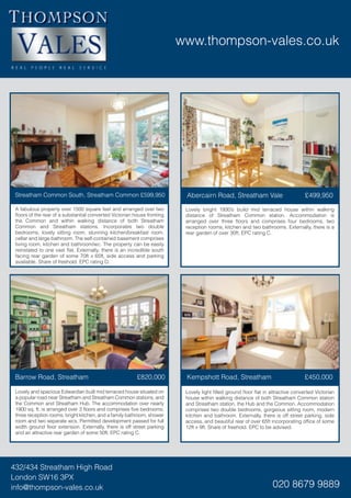www.thompson-vales.co.uk
432/434 Streatham High Road
London SW16 3PX
info@thompson-vales.co.uk 020 8679 9889
Lovely bright 1930’s build mid terraced house within walking
distance of Streatham Common station. Accommodation is
arranged over three floors and comprises four bedrooms, two
reception rooms, kitchen and two bathrooms. Externally, there is a
rear garden of over 30ft. EPC rating C.
A fabulous property over 1500 square feet and arranged over two
floors of the rear of a substantial converted Victorian house fronting
the Common and within walking distance of both Streatham
Common and Streatham stations. Incorporates two double
bedrooms, lovely sitting room, stunning kitchen/breakfast room,
cellar and large bathroom. The self-contained basement comprises
living room, kitchen and bathroom/wc. The property can be easily
reinstated to one vast flat. Externally, there is an incredible south
facing rear garden of some 70ft x 65ft, side access and parking
available. Share of freehold. EPC rating D.
Streatham Common South, Streatham Common £599,950 Abercairn Road, Streatham Vale £499,950
Lovely light filled ground floor flat in attractive converted Victorian
house within walking distance of both Streatham Common station
and Streatham station, the Hub and the Common. Accommodation
comprises two double bedrooms, gorgeous sitting room, modern
kitchen and bathroom. Externally, there is off street parking, side
access, and beautiful rear of over 65ft incorporating office of some
12ft x 9ft. Share of freehold. EPC to be advised.
Lovely and spacious Edwardian built mid terraced house situated on
a popular road near Streatham and Streatham Common stations, and
the Common and Streatham Hub. The accommodation over nearly
1900 sq. ft. is arranged over 3 floors and comprises five bedrooms,
three reception rooms, bright kitchen, and a family bathroom, shower
room and two separate wcs. Permitted development passed for full
width ground floor extension. Externally, there is off street parking
and an attractive rear garden of some 50ft. EPC rating C.
Barrow Road, Streatham £820,000 Kempshott Road, Streatham £450,000
 