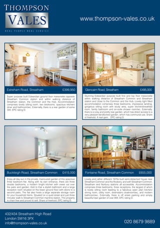 www.thompson-vales.co.uk
432/434 Streatham High Road
London SW16 3PX
info@thompson-vales.co.uk 020 8679 9889
Stunning Edwardian purpose built first and top floor maisonette
within walking distance of Streatham Common and Streatham
station and close to the Common and the Hub. Lovely light filled
accommodation comprises three bedrooms, impressive landing,
gorgeous sitting room with study area, super kitchen/breakfast
room, family bathroom and en-suite shower room/wc. Externally,
there is a cosy and pretty rear garden, which has direct access to a
very pleasant landlocked garden, which has communal use. Share
of freehold. A real gem. EPC rating D.
Super purpose built Edwardian ground floor maisonette opposite
Streatham Common station and within walking distance of
Streatham station, the Common and the Hub. Accommodation
comprises lovely sitting room, two bedrooms, spacious kitchen/
diner and bathroom/wc. Externally, there is a rear garden of some
35ft. EPC rating D.
Estreham Road, Streatham £399,950 Glencairn Road, Streatham £495,000
Lovely and rather different 1970s built semi-detached house near
Streatham Common and the Rookery, and with Streatham Common,
Streatham and Norbury stations all accessible. Accommodation
comprises three bedrooms, three receptions, the largest of which
is lovely sitting room leading to a fabulous open plan kitchen/
dining room, utility room, downstairs cloakroom/wc, and modern
bathroom/wc. Externally, there is off street parking and simply
beautiful rear garden of over 85ft. EPC rating D.
Enjoy all day sun in the private, manicured garden of this spacious
three bedroom flat. Along with its own entrance, there are three
double bedrooms, a modern bright kitchen with views out over
the patio and garden. Add to that a stylish bathroom and a large
reception room situated on the lower ground floor with doors to a
second patio. The flat also hosts a large separate storage room
for your household items. Situated on a quiet street and just three
minutes’ walk to Streatham Common mainline station. This property
is chain free and priced to sell. Share of freehold. EPC rating D.
Buckleigh Road, Streatham Common £415,000 Fontaine Road, Streatham Common £655,000
 