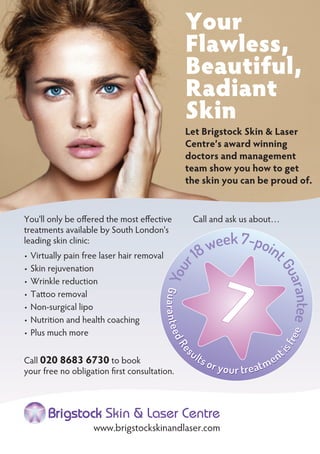 You'll only be offered the most effective
treatments available by South London's
leading skin clinic:
Virtually pain free laser hair removal•
Skin rejuvenation•
Wrinkle reduction•
Tattoo removal•
Non-surgical lipo•
Nutrition and health coaching•
Plus much more•
Call 020 8683 6730 to book
your free no obligation first consultation.
Brigstock Skin & Laser Centre
www.brigstockskinandlaser.com
Your
Flawless,
Beautiful,
Radiant
Skin
Let Brigstock Skin & Laser
Centre’s award winning
doctors and management
team show you how to get
the skin you can be proud of.
GuaranteedRe
sults or your treatment
isfree
Your
18week 7-point
Guarantee
Call and ask us about…
 