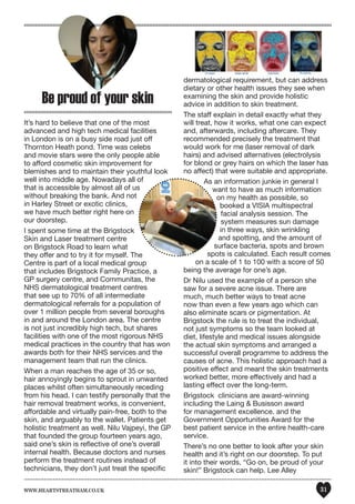 www.heartstreatham.co.uk 31
Be proud of your skin
It’s hard to believe that one of the most
advanced and high tech medical facilities
in London is on a busy side road just off
Thornton Heath pond. Time was celebs
and movie stars were the only people able
to afford cosmetic skin improvement for
blemishes and to maintain their youthful look
well into middle age. Nowadays all of
that is accessible by almost all of us
without breaking the bank. And not
in Harley Street or exotic clinics,
we have much better right here on
our doorstep.
I spent some time at the Brigstock
Skin and Laser treatment centre
on Brigstock Road to learn what
they offer and to try it for myself. The
Centre is part of a local medical group
that includes Brigstock Family Practice, a
GP surgery centre, and Communitas, the
NHS dermatological treatment centres
that see up to 70% of all intermediate
dermatological referrals for a population of
over 1 million people from several boroughs
in and around the London area. The centre
is not just incredibly high tech, but shares
facilities with one of the most rigorous NHS
medical practices in the country that has won
awards both for their NHS services and the
management team that run the clinics.
When a man reaches the age of 35 or so,
hair annoyingly begins to sprout in unwanted
places whilst often simultaneously receding
from his head. I can testify personally that the
hair removal treatment works, is convenient,
affordable and virtually pain-free, both to the
skin, and arguably to the wallet. Patients get
holistic treatment as well. Nilu Vajpeyi, the GP
that founded the group fourteen years ago,
said one’s skin is reflective of one’s overall
internal health. Because doctors and nurses
perform the treatment routines instead of
technicians, they don’t just treat the specific
dermatological requirement, but can address
dietary or other health issues they see when
examining the skin and provide holistic
advice in addition to skin treatment.
The staff explain in detail exactly what they
will treat, how it works, what one can expect
and, afterwards, including aftercare. They
recommended precisely the treatment that
would work for me (laser removal of dark
hairs) and advised alternatives (electrolysis
for blond or grey hairs on which the laser has
no affect) that were suitable and appropriate.
As an information junkie in general I
want to have as much information
on my health as possible, so
booked a VISIA multispectral
facial analysis session. The
system measures sun damage
in three ways, skin wrinkling
and spotting, and the amount of
surface bacteria, spots and brown
spots is calculated. Each result comes
on a scale of 1 to 100 with a score of 50
being the average for one’s age.
Dr Nilu used the example of a person she
saw for a severe acne issue. There are
much, much better ways to treat acne
now than even a few years ago which can
also eliminate scars or pigmentation. At
Brigstock the rule is to treat the individual,
not just symptoms so the team looked at
diet, lifestyle and medical issues alongside
the actual skin symptoms and arranged a
successful overall programme to address the
causes of acne. This holistic approach had a
positive effect and meant the skin treatments
worked better, more effectively and had a
lasting effect over the long-term.
Brigstock clinicians are award-winning
including the Laing & Busisson award
for management excellence. and the
Government Opportunities Award for the
best patient service in the entire health-care
service.
There’s no one better to look after your skin
health and it’s right on our doorstep. To put
it into their words, “Go on, be proud of your
skin!” Brigstock can help. Lee Alley
 