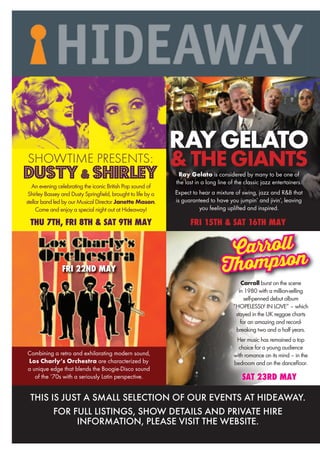 Carroll burst on the scene
in 1980 with a million-selling
self-penned debut album
“HOPELESSLY IN LOVE” – which
stayed in the UK reggae charts
for an amazing and record-
breaking two and a half years.
Her music has remained a top
choice for a young audience
with romance on its mind – in the
bedroom and on the dancefloor.
Carroll
Thompson
SAT 23RD MAY
FRI 15TH & SAT 16TH MAY
RAYGELATO
&THEGIANTS
FRI 15TH & SAT 16TH MAYFRI 15TH & SAT 16TH MAYFRI 15TH & SAT 16TH MAYFRI 15TH & SAT 16TH MAYFRI 15TH & SAT 16TH MAYFRI 15TH & SAT 16TH MAYFRI 15TH & SAT 16TH MAYFRI 15TH & SAT 16TH MAYFRI 15TH & SAT 16TH MAYFRI 15TH & SAT 16TH MAYFRI 15TH & SAT 16TH MAYFRI 15TH & SAT 16TH MAYFRI 15TH & SAT 16TH MAYFRI 15TH & SAT 16TH MAYFRI 15TH & SAT 16TH MAYFRI 15TH & SAT 16TH MAYFRI 15TH & SAT 16TH MAYFRI 15TH & SAT 16TH MAYFRI 15TH & SAT 16TH MAY
&THEGIANTSRay Gelato is considered by many to be one of
the last in a long line of the classic jazz entertainers.
Expect to hear a mixture of swing, jazz and R&B that
is guaranteed to have you jumpin’ and jivin’, leaving
you feeling uplifted and inspired.
FRI 22ND MAY
Combining a retro and exhilarating modern sound,
Los Charly’s Orchestra are characterized by
a unique edge that blends the Boogie-Disco sound
of the ‘70s with a seriously Latin perspective.
An evening celebrating the iconic British Pop sound of
Shirley Bassey and Dusty Springfield, brought to life by a
stellar band led by our Musical Director Janette Mason.
Come and enjoy a special night out at Hideaway!
THU 7TH, FRI 8TH & SAT 9TH MAY
SHOWTIME PRESENTS:
DUSTY& SHIRLEY
THIS IS JUST A SMALL SELECTION OF OUR EVENTS AT HIDEAWAY.
FOR FULL LISTINGS, SHOW DETAILS AND PRIVATE HIRE
INFORMATION, PLEASE VISIT THE WEBSITE.
 