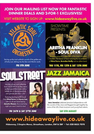 www.hideawaylive.co.uk
Hideaway, 2 Empire Mews, Streatham, London, SW16 2BF • Tel: 020 8835 7070
ARETHA FRANKLIN
- SOUL DIVA
Showtime presents a celebration of the music of Aretha
Franklin - The Queen of Soul, featuring the vocal talents
of Nina Ferro, Brendan Reilly and an allstar band.
THU 11TH, FRI 12TH & SAT 13TH JUNEFRI 5TH JUNE
SAT 8TH AUGUSTFRI 26TH & SAT 27TH JUNE
SHOWTIME
PRESENTS:
Join this all-star soul collective
born out of SW16 as they serve
up their good time tunes with a
heady mix of choice jazz-funk,
rare groove and disco cuts.
Featuring stunning soulful vocals
from Nina Ferro and Kevin Leo,
with an all star band led by
Janette Mason, this is one funky
night you won’t want to miss!
JOIN OUR MAILING LIST NOW FOR FANTASTIC
DINNER DEALS AND 2-FOR-1 EXCLUSIVES!
VISIT WEBSITE TO SIGN UP: www.hideawaylive.co.uk
JAZZ JAMAICA
Jazz Jamaica celebrate Jamaican Independence with
the sounds of Ska, Jazz and Reggae brought together by
some of the UK’s finest musicians and young fresh talents.
JAZZ JAMAICAJAZZ JAMAICAJAZZ JAMAICAJAZZ JAMAICAJAZZ JAMAICAJAZZ JAMAICAJAZZ JAMAICAJAZZ JAMAICAJAZZ JAMAICAJAZZ JAMAICAJAZZ JAMAICAJAZZ JAMAICAJAZZ JAMAICA
FRI 5TH JUNE
ORCHESTRA
AT
LANTIC SOUL
FRI 5TH JUNE
Serving up the most authentic sounds of the golden era
of funky soul, delving into the Stax and Atlantic vaults.
 
