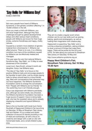 www.heartstreatham.co.uk 35
‘SayHelloforWilliamsDay!’
Sara Smyth
Not many people have heard of Williams
Syndrome, a rare genetic condition affecting 1 in
10,000 children in the UK.
Once you meet a child with Williams, you
will never forget them. Although they face
challenges brought by global developmental
delays and often serious heart conditions,
people with Williams are known for their huge
smiles, extreme friendliness and happy, chatty
natures.
Caused by a random micro deletion of genetic
material from chromosome 7, Williams can
affect anyone. There is no cure, it is a lifelong
condition, but many of the conditions caused
by Williams can be effectively treated and
managed.
This year sees the very first national Williams
Syndrome Day, ‘Say Hello’, on 15 May to raise
awareness of the condition.
Local mum, Sara Smyth, whose 6 month old
daughter, Carys, has Williams says,
‘The idea of ‘Say Hello’ is to focus on the
positive Williams traits and encourage people to
be friendlier to each other. Just by simply saying
hello to others should lead to a more friendly
day, filled with conversations that otherwise may
not have happened. The Williams Syndrome
Foundation wants to change the conversation
from ‘People with Williams are too friendly’ to
‘the world they live in isn’t friendly enough.
Carys was diagnosed with Williams prenatally
and, although we were initially very shocked,
the Williams Syndrome Foundation has been a
huge source of support. Carys is doing really
well, she has the sweetest nature and is already
displaying a beautiful and typical Williams’s
smile.’
Sara is the co-founder (with local mum Carrie
Southall) of Happynest Children’s Fair launching
on Saturday 16 May at Streatham Tate Library
Hall and Garden. It is a curated and styled
collection of around 25 stands providing a mix
of retail and workshops, all with a focus on
creativity and design with a cafe on site with
homemade treats, and a small children’s play
area.
They aim to create a regular event where
children can try out new skills such as sewing,
baking, sports and photography, as well as
fuelling their imagination with creative play.
Happynest is supporting ‘Say Hello’ and is
running a drawing competition, asking children
to draw a picture of things that make them
happy. There will be prizes for the U5’s and
U10’s. So take along your pictures to Streatham
Tate Library on Saturday 16 May and
http://www.williams-syndrome.org.uk
Happy Nest Children’s Fair,
Streatham Tate Library, Sat 16 May
10.30-4pm
 