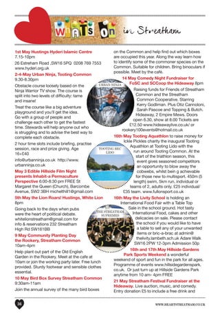 www.heartstreatham.co.uk36
1st May Hustings Hyderi Islamic Centre
7.15-10pm
26 Estreham Road ,SW16 5PQ 0208 769 7553
www.hyderi.org.uk
2-4-May Urban Ninja, Tooting Common
9.30-8.30pm
Obstacle course loosely based on the
Ninja Warrior TV show. The course is
split into two levels of difficulty: tame
and insane!
Treat the course like a big adventure
playground and you'll get the idea.
Go with a group of people and
challenge each other to get the fastest
time. Stewards will help anyone out who
is struggling and to advise the best way to
complete each obstacle.
2 hour time slots include briefing, practise
session, race and prize giving. Age
16+£40
info@urbanninja.co.uk http://www.
urbanninja.co.uk
May 3 Edible Hillside Film Night
presents Inhabit-a Permaculture
Perspective 6:00-8:30 pm FREE St
Margaret the Queen (Church), Barcombe
Avenue, SW2 3BH michelthill1@gmail.com
5th May the Lion Roars! Hustings, White Lion
8pm
Going back to the days when pubs
were the heart of political debate.
whitelionstreatham@gmail.com for
info & reservations 232 Streatham
High Rd SW161BB
9 May Community Planting Day
the Rookery, Streatham Common
10am-4pm
Help plant out part of the Old English
Garden in the Rookery. Meet at the cafe at
10am or join the working party later. Free lunch
provided. Sturdy footwear and sensible clothes
essential.
10 May Bird Box Survey Streatham Common
9:30am-11am
Join the annual survey of the many bird boxes
on the Common and help find out which boxes
are occupied this year. Along the way learn how
to identify some of the commoner species on the
Common. Suitable for children. Bring binoculars if
possible. Meet by the café.
14 May Comedy Night Fundraiser for
FoSC and SCCoop the Hideaway 8pm
Raising funds for Friends of Streatham
Common and the Streatham
Common Cooperative. Starring
Kerry Godliman. Plus Otiz Cannoloni,
Sarah Pascoe and Topping & Butch.
Hideaway, 2 Empire Mews. Doors
open 6.30, show at 8.00 Tickets are
£12.50 www.hideawaylive.co.uk/ or
rookery100events@hotmail.co.uk
16th May Tooting Aquathlon to raise money for
Ickle Pickles charity the inaugural Tooting
Aquathlon at Tooting Lido with the
run around Tooting Common. At the
start of the triathlon season, this
event gives seasoned competitors
an opportunity to blow away the
cobwebs, whilst bein g achievable
for those new to multisport. 450m (5
length) swim, 5km run, individual or
teams of 2, adults only. £25 individual/
£35 team. www.fullonsport.co.uk
16th May the Livity School is holding an
International Food Fair with a Table Top
Sale in the school ground. Hot tasty
International Food, cakes and other
delicacies on sale. Please contact
the school if you would like to have
a table to sell any of your unwanted
items or bric-a-brac at admin@
thelivity.lambeth.sch.uk Adare Walk
SW16 2PW 12-3pm Admission 50p
16th and 17th May Hillside Gardens
Park Sports Weekend a wonderful
weekend of sport and fun in the park for all ages.
Programme of events www.hillsidegardenspark.
co.uk. Or just turn up at Hillside Gardens Park
anytime from 10 am- 4pm FREE
21 May Streatham Festival Fundraiser at the
Hideaway. Live auction, music, and comedy.
Entry donation £5 to include a free drink and
FoSC and SCCoop the HideawayUrban nInJa
Aquathlon at Tooting Lido with the
tootIng beC
lIDo
Sale in the school ground. Hot tasty
the Streatham
SUPremeS
 