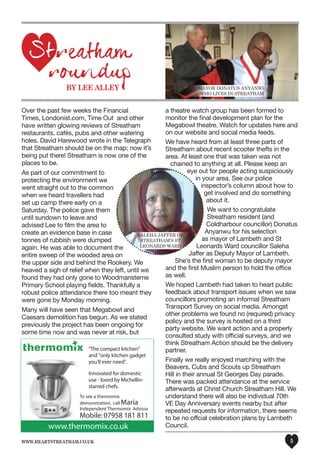 www.heartstreatham.co.uk 5
Over the past few weeks the Financial
Times, Londonist.com, Time Out and other
have written glowing reviews of Streatham
restaurants, cafés, pubs and other watering
holes. David Harewood wrote in the Telegraph
that Streatham should be on the map; now it’s
being put there! Streatham is now one of the
places to be.
As part of our commitment to
protecting the environment we
went straight out to the common
when we heard travellers had
set up camp there early on a
Saturday. The police gave them
until sundown to leave and
advised Lee to film the area to
create an evidence base in case
tonnes of rubbish were dumped
again. He was able to document the
entire sweep of the wooded area on
the upper side and behind the Rookery. We
heaved a sigh of relief when they left, until we
found they had only gone to Woodmansterne
Primary School playing fields. Thankfully a
robust police attendance there too meant they
were gone by Monday morning.
Many will have seen that Megabowl and
Caesars demolition has begun. As we stated
previously the project has been ongoing for
some time now and was never at risk, but
a theatre watch group has been formed to
monitor the final development plan for the
Megabowl theatre. Watch for updates here and
on our website and social media feeds.
We have heard from at least three parts of
Streatham about recent scooter thefts in the
area. At least one that was taken was not
chained to anything at all. Please keep an
eye out for people acting suspiciously
in your area. See our police
inspector’s column about how to
get involved and do something
about it.
We want to congratulate
Streatham resident (and
Coldharbour councillor) Donatus
Anyanwu for his selection
as mayor of Lambeth and St
Leonards Ward councillor Saleha
Jaffer as Deputy Mayor of Lambeth.
She’s the first woman to be deputy mayor
and the first Muslim person to hold the office
as well.
We hoped Lambeth had taken to heart public
feedback about transport issues when we saw
councillors promoting an informal Streatham
Transport Survey on social media. Amongst
other problems we found no (required) privacy
policy and the survey is hosted on a third
party website. We want action and a properly
consulted study with official surveys, and we
think Streatham Action should be the delivery
partner.
Finally we really enjoyed marching with the
Beavers, Cubs and Scouts up Streatham
Hill in their annual St Georges Day parade.
There was packed attendance at the service
afterwards at Christ Church Streatham Hill. We
understand there will also be individual 70th
VE Day Anniversary events nearby but after
repeated requests for information, there seems
to be no offcial celebration plans by Lambeth
Council.
mayor DonatUS anyanwU
who lIVeS In Streatham
Saleha JaFFer oF
Streatham’S St
leonarDS warD
 
