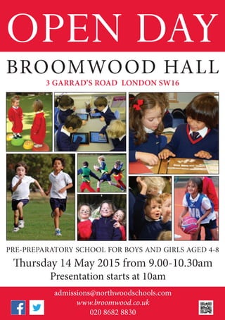 OPEN DAY
admissions@northwoodschools.com
www.broomwood.co.uk
020 8682 8830
BROOMWOOD HALL
PRE-PREPARATORY SCHOOL FOR BOYS AND GIRLS AGED 4-8
Thursday 14 May 2015 from 9.00-10.30am
Presentation starts at 10am
3 GARRAD’S ROAD LONDON SW16
 