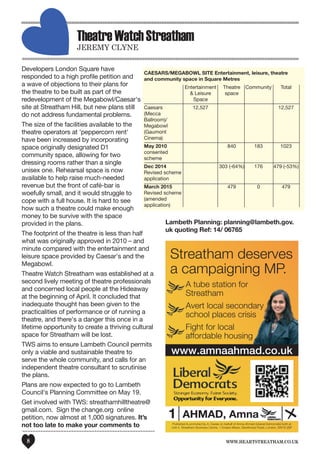 www.heartstreatham.co.uk8
TheatreWatchStreatham
Jeremy Clyne
Developers London Square have
responded to a high profile petition and
a wave of objections to their plans for
the theatre to be built as part of the
redevelopment of the Megabowl/Caesar's
site at Streatham Hill, but new plans still
do not address fundamental problems.
The size of the facilities available to the
theatre operators at 'peppercorn rent'
have been increased by incorporating
space originally designated D1
community space, allowing for two
dressing rooms rather than a single
unisex one. Rehearsal space is now
available to help raise much-needed
revenue but the front of café-bar is
woefully small, and it would struggle to
cope with a full house. It is hard to see
how such a theatre could make enough
money to be survive with the space
provided in the plans.
The footprint of the theatre is less than half
what was originally approved in 2010 – and
minute compared with the entertainment and
leisure space provided by Caesar's and the
Megabowl.
Theatre Watch Streatham was established at a
second lively meeting of theatre professionals
and concerned local people at the Hideaway
at the beginning of April. It concluded that
inadequate thought has been given to the
practicalities of performance or of running a
theatre, and there's a danger this once in a
lifetime opportunity to create a thriving cultural
space for Streatham will be lost.
TWS aims to ensure Lambeth Council permits
only a viable and sustainable theatre to
serve the whole community, and calls for an
independent theatre consultant to scrutinise
the plans.
Plans are now expected to go to Lambeth
Council's Planning Committee on May 19.
Get involved with TWS: streathamhilltheatre@
gmail.com. Sign the change.org online
petition, now almost at 1,000 signatures. It’s
not too late to make your comments to
Lambeth Planning: planning@lambeth.gov.
uk quoting Ref: 14/ 06765
Streatham deserves
a campaigning MP.
Published & promoted by A. Davies on behalf of Amna Ahmad (Liberal Democrats) both at
Unit 4, Streatham Business Centre, 1 Empire Mews, Stanthorpe Road, London, SW16 2BF
www.amnaahmad.co.uk
1 AHMAD, Amna
XA tube station for
Streatham
Avert local secondary
school places crisis
Fight for local
affordable housing
CAESARS/MEGABOWL SITE Entertainment, leisure, theatre
and community space in Square Metres
	 Entertainment 	 Theatre	 Community	 Total
	 & Leisure 	 space
	Space
Caesars 	 12,527			 12,527
(Mecca
Ballroom)/
Megabowl
(Gaumont
Cinema)
May 2010 		 840	183	1023
consented
scheme
Dec 2014 		 303 (-64%)	 176	 479 (-53%)
Revised scheme
application
March 2015 		 479	 0	 479
Revised scheme
(amended
application)
 