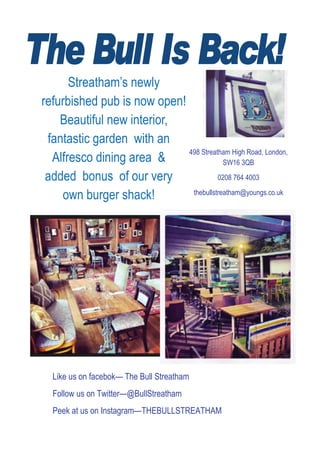Streatham’s newly
refurbished pub is now open!
Beautiful new interior,
fantastic garden with an
Alfresco dining area &
added bonus of our very
own burger shack!
Like us on facebok— The Bull Streatham
Follow us on Twitter—@BullStreatham
Peek at us on Instagram—THEBULLSTREATHAM
 498 Streatham High Road, London,
SW16 3QB
0208 764 4003
thebullstreatham@youngs.co.uk
 
